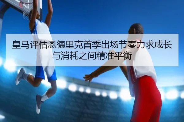 皇马评估恩德里克首季出场节奏力求成长与消耗之间精准平衡