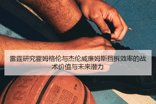 雷霆研究霍姆格伦与杰伦威廉姆斯挡拆效率的战术价值与未来潜力