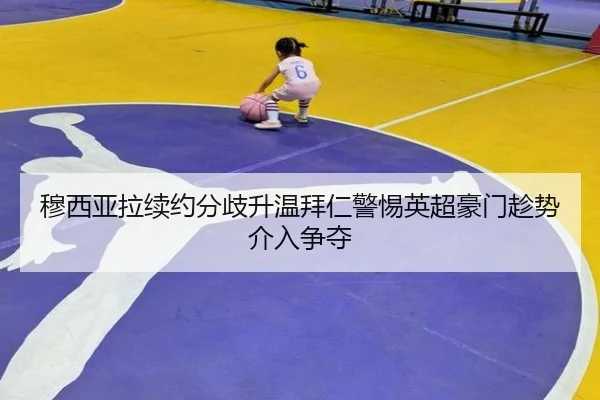 穆西亚拉续约分歧升温拜仁警惕英超豪门趁势介入争夺