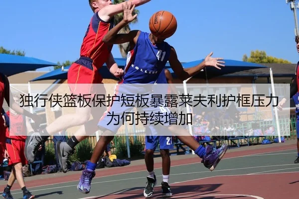 独行侠篮板保护短板暴露莱夫利护框压力为何持续增加