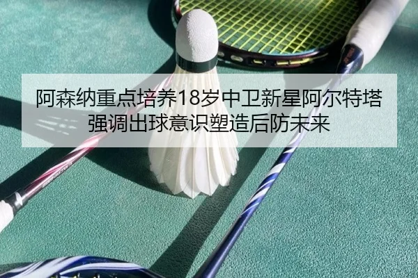 阿森纳重点培养18岁中卫新星阿尔特塔强调出球意识塑造后防未来
