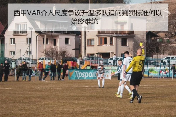 西甲VAR介入尺度争议升温多队追问判罚标准何以始终难统一